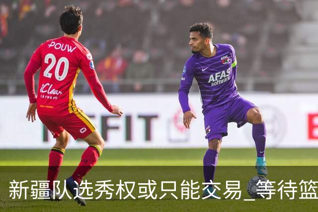 新疆队选秀权或只能交易 等待篮协最终核准