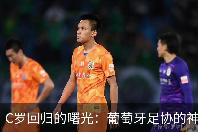 C罗回归的曙光：葡萄牙足协的神秘“万里长征”！